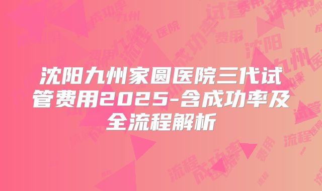 沈阳九州家圆医院三代试管费用2025-含成功率及全流程解析