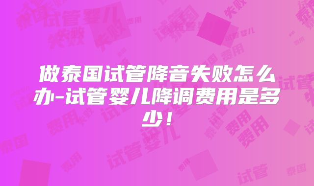 做泰国试管降音失败怎么办-试管婴儿降调费用是多少！