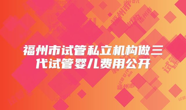 福州市试管私立机构做三代试管婴儿费用公开