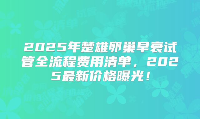 2025年楚雄卵巢早衰试管全流程费用清单，2025最新价格曝光！