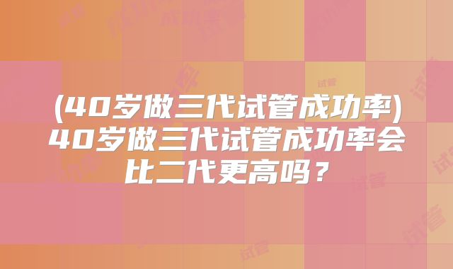 (40岁做三代试管成功率)40岁做三代试管成功率会比二代更高吗？