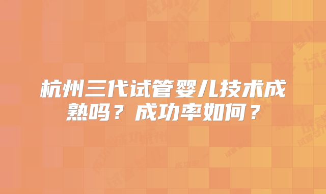 杭州三代试管婴儿技术成熟吗？成功率如何？