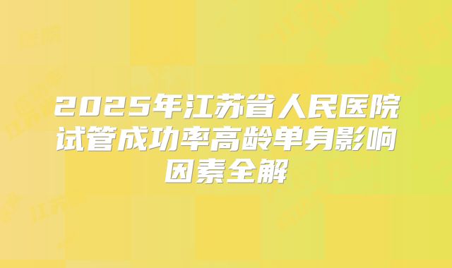 2025年江苏省人民医院试管成功率高龄单身影响因素全解
