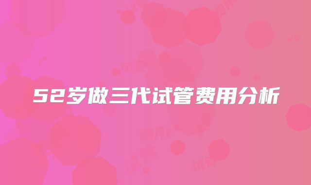 52岁做三代试管费用分析