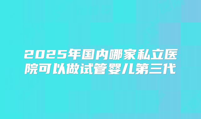 2025年国内哪家私立医院可以做试管婴儿第三代