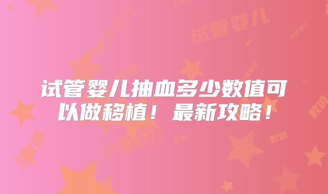 试管婴儿抽血多少数值可以做移植！最新攻略！