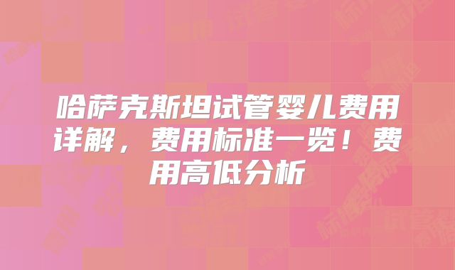 哈萨克斯坦试管婴儿费用详解，费用标准一览！费用高低分析