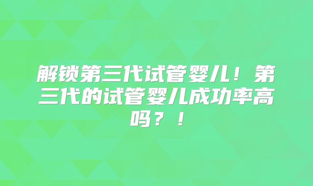 解锁第三代试管婴儿！第三代的试管婴儿成功率高吗？！