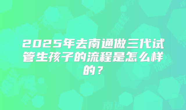 2025年去南通做三代试管生孩子的流程是怎么样的？
