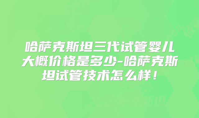 哈萨克斯坦三代试管婴儿大概价格是多少-哈萨克斯坦试管技术怎么样！