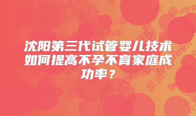 沈阳第三代试管婴儿技术如何提高不孕不育家庭成功率？
