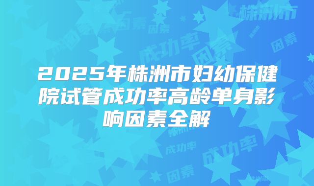2025年株洲市妇幼保健院试管成功率高龄单身影响因素全解