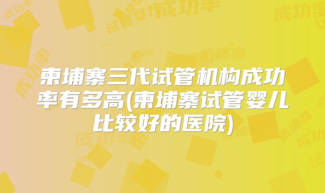 柬埔寨三代试管机构成功率有多高(柬埔寨试管婴儿比较好的医院)