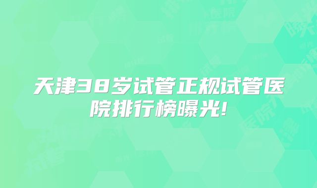 天津38岁试管正规试管医院排行榜曝光!