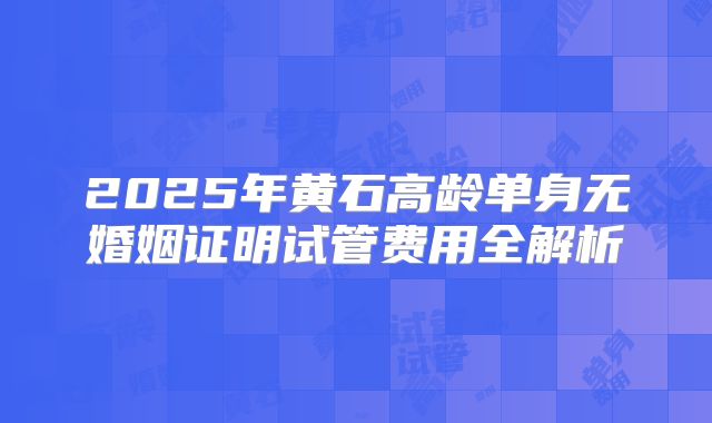 2025年黄石高龄单身无婚姻证明试管费用全解析