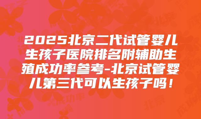 2025北京二代试管婴儿生孩子医院排名附辅助生殖成功率参考-北京试管婴儿第三代可以生孩子吗！