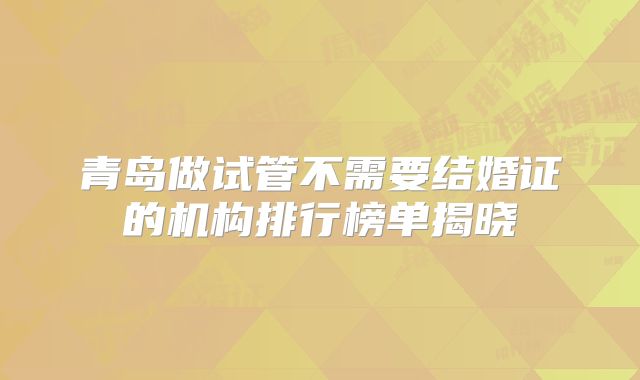 青岛做试管不需要结婚证的机构排行榜单揭晓
