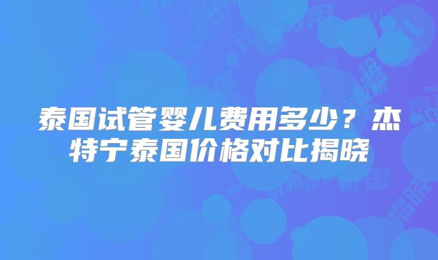 泰国试管婴儿费用多少？杰特宁泰国价格对比揭晓