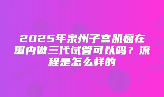 2025年泉州子宫肌瘤在国内做三代试管可以吗？流程是怎么样的