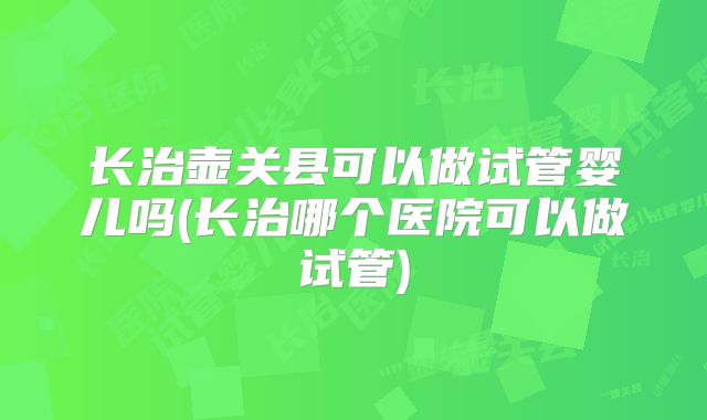长治壶关县可以做试管婴儿吗(长治哪个医院可以做试管)