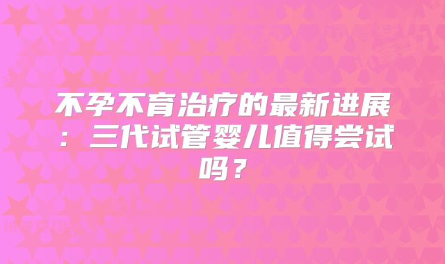不孕不育治疗的最新进展：三代试管婴儿值得尝试吗？