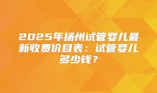 2025年扬州试管婴儿最新收费价目表：试管婴儿多少钱？