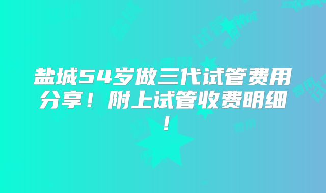 盐城54岁做三代试管费用分享！附上试管收费明细！