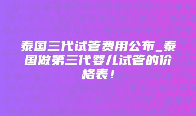 泰国三代试管费用公布_泰国做第三代婴儿试管的价格表！