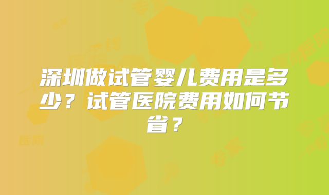 深圳做试管婴儿费用是多少?试管医院费用如何节省?