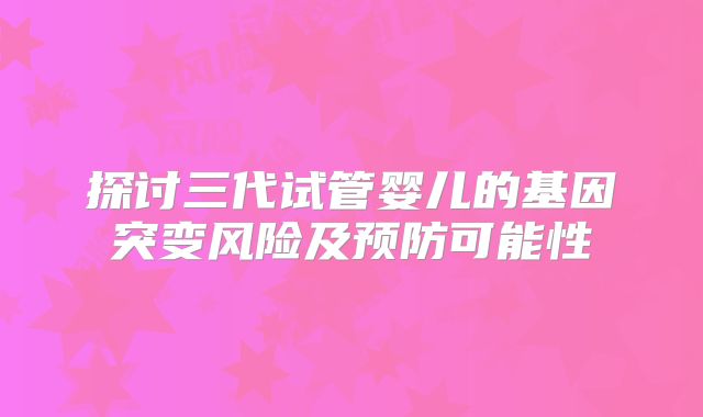 探讨三代试管婴儿的基因突变风险及预防可能性