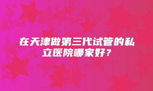 在天津做第三代试管的私立医院哪家好？