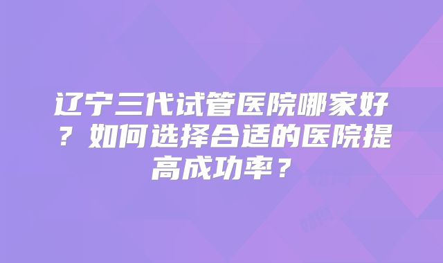 辽宁三代试管医院哪家好?如何选择合适的医院提高成功率?