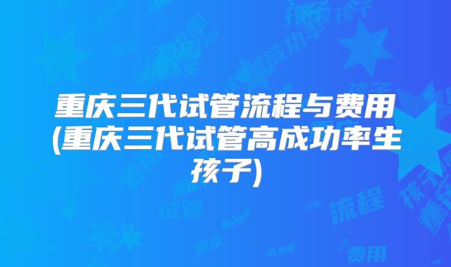 重庆三代试管流程与费用(重庆三代试管高成功率生孩子)
