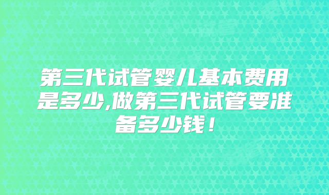 第三代试管婴儿基本费用是多少,做第三代试管要准备多少钱！