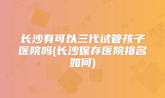 长沙有可以三代试管孩子医院吗(长沙保存医院排名如何)