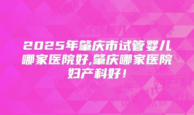 2025年肇庆市试管婴儿哪家医院好,肇庆哪家医院妇产科好!