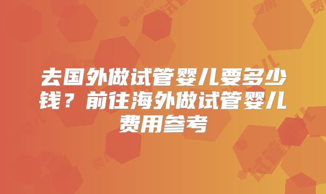 去国外做试管婴儿要多少钱?前往海外做试管婴儿费用参考