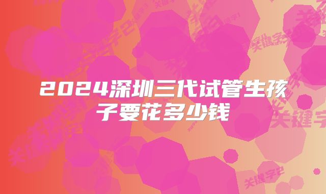 2024深圳三代试管生孩子要花多少钱