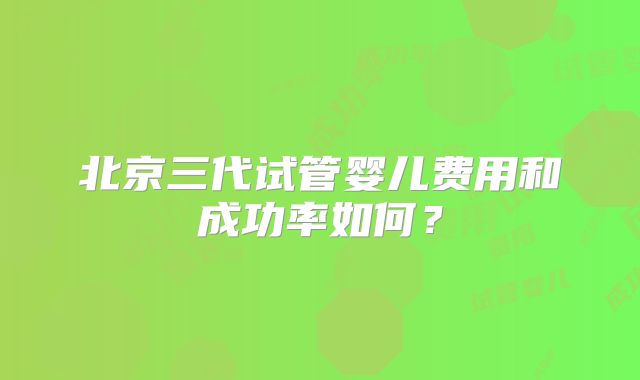 北京三代试管婴儿费用和成功率如何？