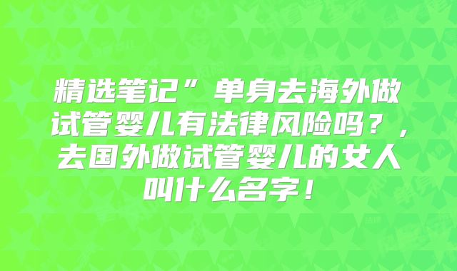 精选笔记”单身去海外做试管婴儿有法律风险吗？,去国外做试管婴儿的女人叫什么名字！