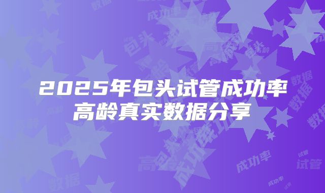 2025年包头试管成功率高龄真实数据分享