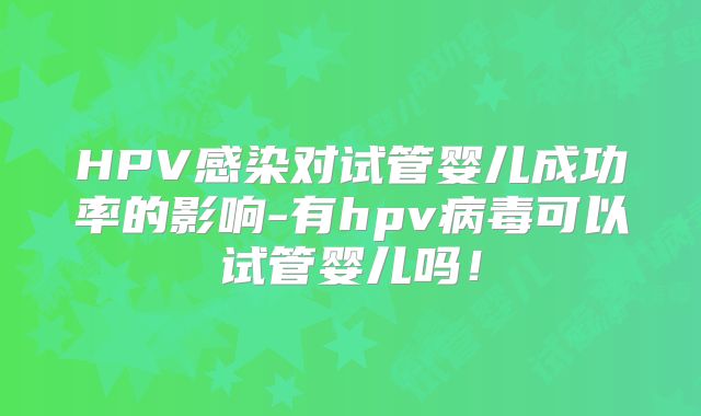 HPV感染对试管婴儿成功率的影响-有hpv病毒可以试管婴儿吗！