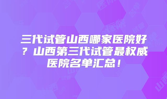 三代试管山西哪家医院好？山西第三代试管最权威医院名单汇总！