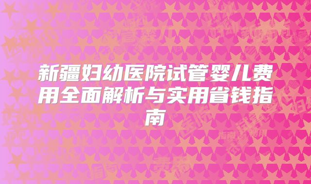 新疆妇幼医院试管婴儿费用全面解析与实用省钱指南