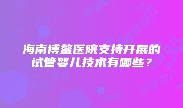 海南博鳌医院支持开展的试管婴儿技术有哪些？