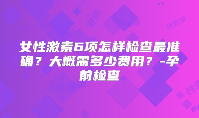 女性激素6项怎样检查最准确？大概需多少费用？-孕前检查