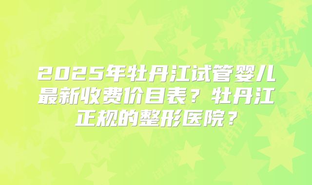 2025年牡丹江试管婴儿最新收费价目表？牡丹江正规的整形医院？