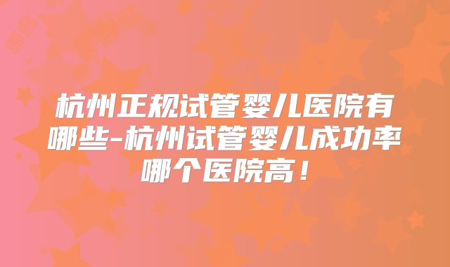 杭州正规试管婴儿医院有哪些-杭州试管婴儿成功率哪个医院高！