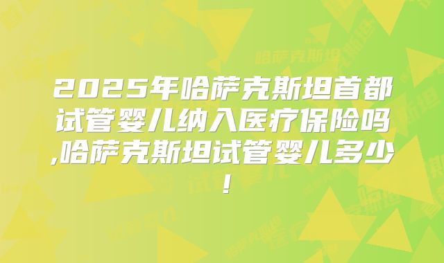 2025年哈萨克斯坦首都试管婴儿纳入医疗保险吗,哈萨克斯坦试管婴儿多少！