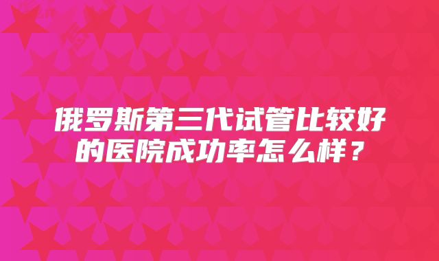 俄罗斯第三代试管比较好的医院成功率怎么样?